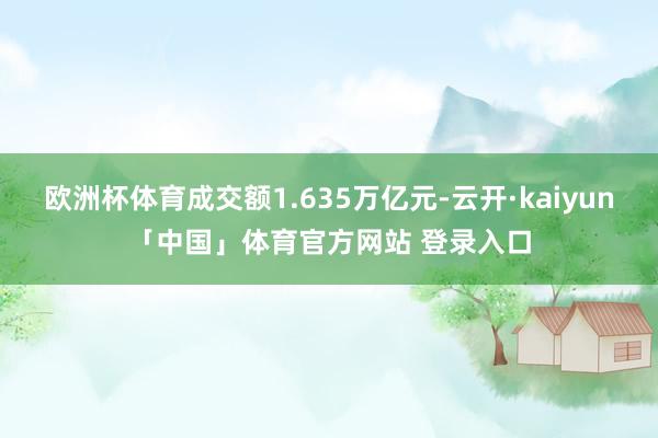 欧洲杯体育成交额1.635万亿元-云开·kaiyun「中国」体育官方网站 登录入口