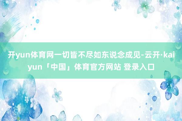 开yun体育网一切皆不尽如东说念成见-云开·kaiyun「中国」体育官方网站 登录入口