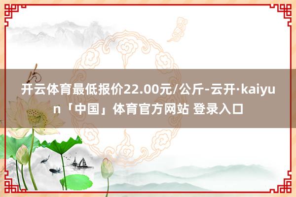 开云体育最低报价22.00元/公斤-云开·kaiyun「中国」体育官方网站 登录入口