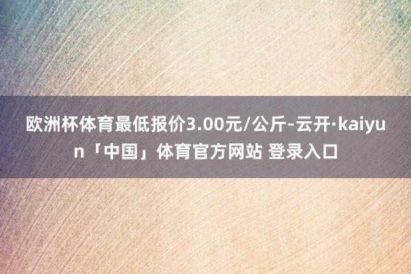 欧洲杯体育最低报价3.00元/公斤-云开·kaiyun「中国」体育官方网站 登录入口