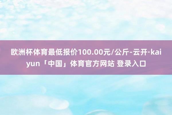 欧洲杯体育最低报价100.00元/公斤-云开·kaiyun「中国」体育官方网站 登录入口