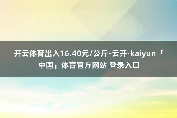开云体育出入16.40元/公斤-云开·kaiyun「中国」体育官方网站 登录入口
