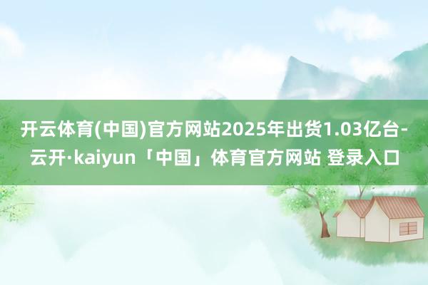开云体育(中国)官方网站2025年出货1.03亿台-云开·kaiyun「中国」体育官方网站 登录入口