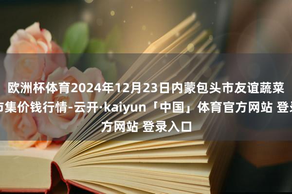 欧洲杯体育2024年12月23日内蒙包头市友谊蔬菜批发市集价钱行情-云开·kaiyun「中国」体育官方网站 登录入口