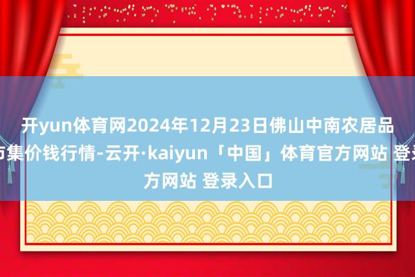 开yun体育网2024年12月23日佛山中南农居品批发市集价钱行情-云开·kaiyun「中国」体育官方网站 登录入口
