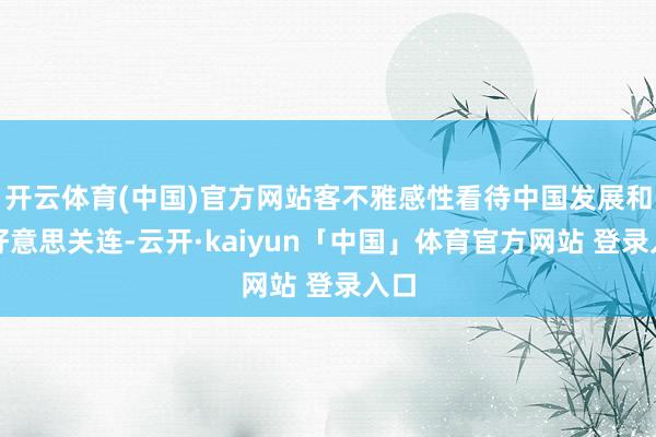 开云体育(中国)官方网站客不雅感性看待中国发展和中好意思关连-云开·kaiyun「中国」体育官方网站 登录入口