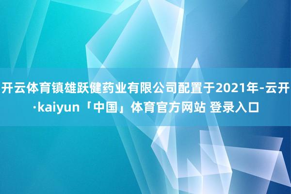 开云体育镇雄跃健药业有限公司配置于2021年-云开·kaiyun「中国」体育官方网站 登录入口