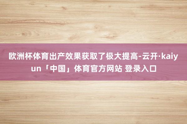 欧洲杯体育出产效果获取了极大提高-云开·kaiyun「中国」体育官方网站 登录入口