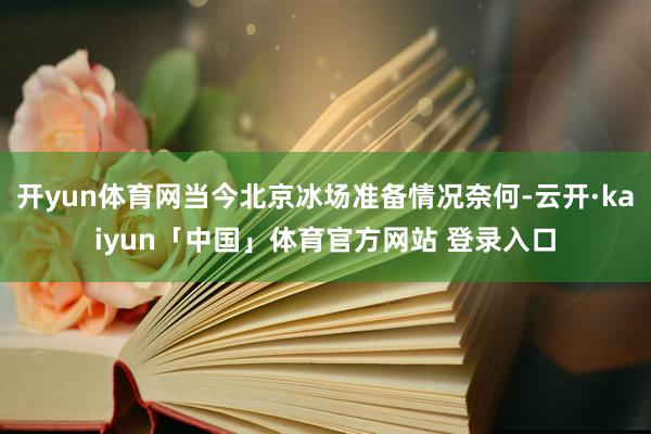 开yun体育网当今北京冰场准备情况奈何-云开·kaiyun「中国」体育官方网站 登录入口