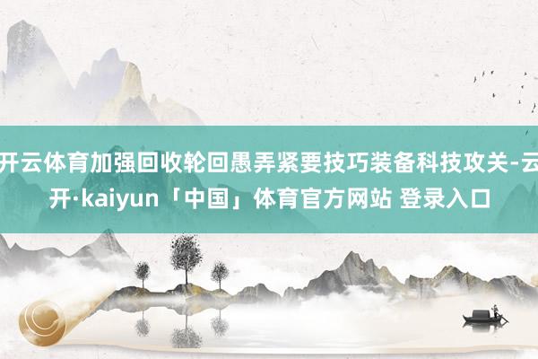 开云体育加强回收轮回愚弄紧要技巧装备科技攻关-云开·kaiyun「中国」体育官方网站 登录入口