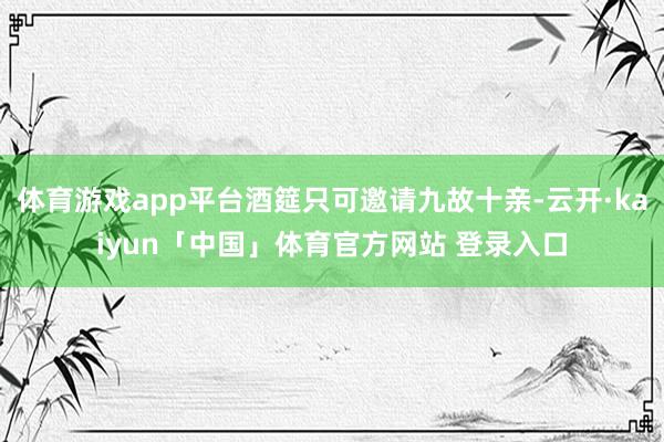 体育游戏app平台酒筵只可邀请九故十亲-云开·kaiyun「中国」体育官方网站 登录入口