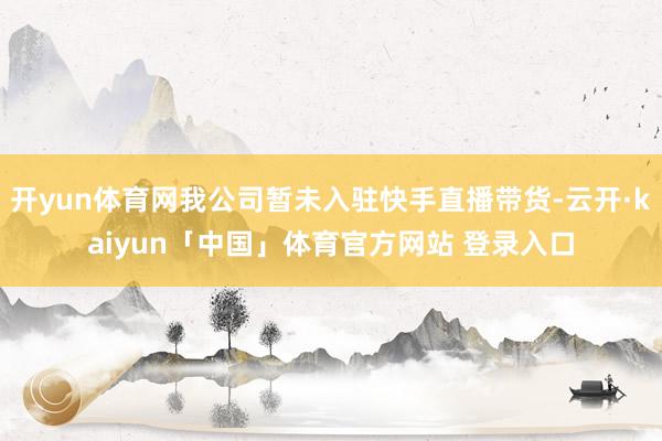 开yun体育网我公司暂未入驻快手直播带货-云开·kaiyun「中国」体育官方网站 登录入口