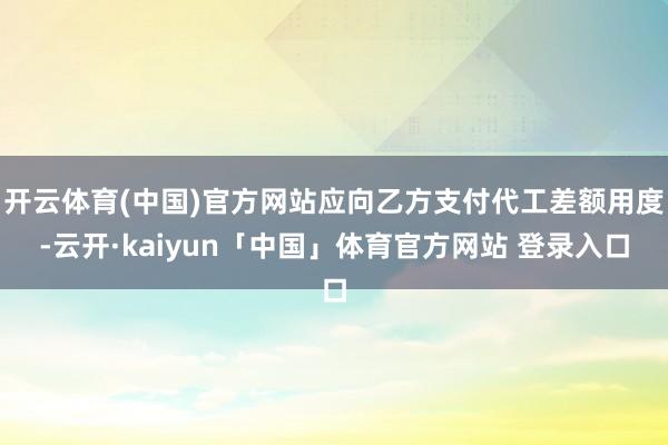 开云体育(中国)官方网站应向乙方支付代工差额用度-云开·kaiyun「中国」体育官方网站 登录入口