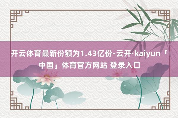 开云体育最新份额为1.43亿份-云开·kaiyun「中国」体育官方网站 登录入口
