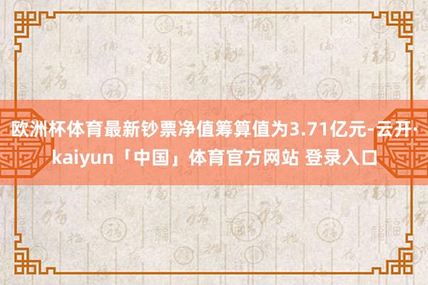 欧洲杯体育最新钞票净值筹算值为3.71亿元-云开·kaiyun「中国」体育官方网站 登录入口