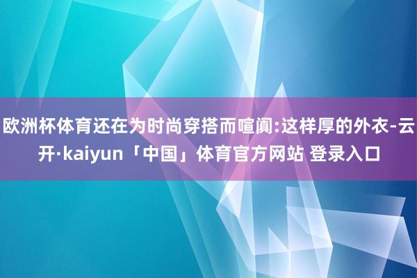 欧洲杯体育还在为时尚穿搭而喧阗:这样厚的外衣-云开·kaiyun「中国」体育官方网站 登录入口