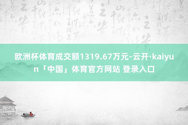 欧洲杯体育成交额1319.67万元-云开·kaiyun「中国」体育官方网站 登录入口