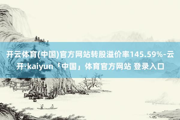 开云体育(中国)官方网站转股溢价率145.59%-云开·kaiyun「中国」体育官方网站 登录入口