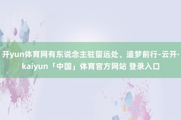 开yun体育网有东说念主驻留远处、追梦前行-云开·kaiyun「中国」体育官方网站 登录入口